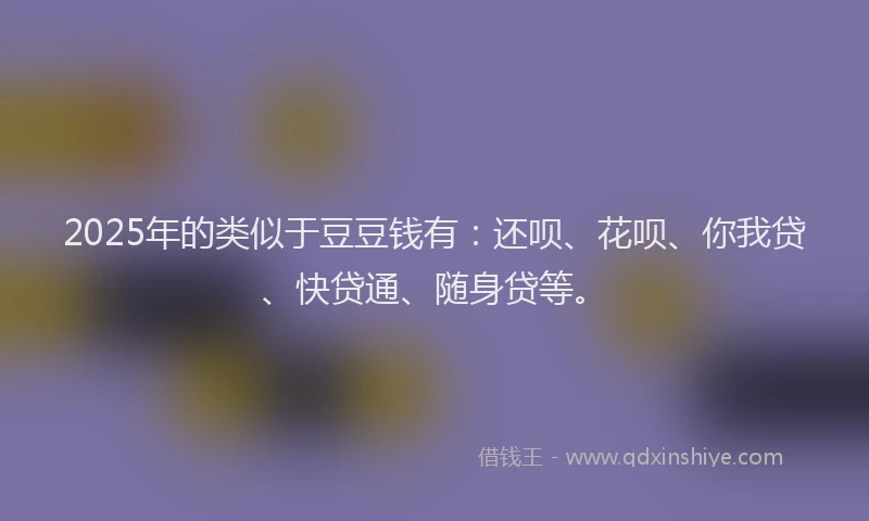 2025年的类似于豆豆钱有：还呗、花呗、你我贷、快贷通、随身贷等。