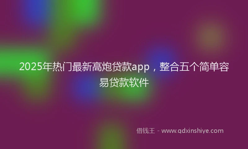 2025年热门最新高炮贷款app，整合五个简单容易贷款软件