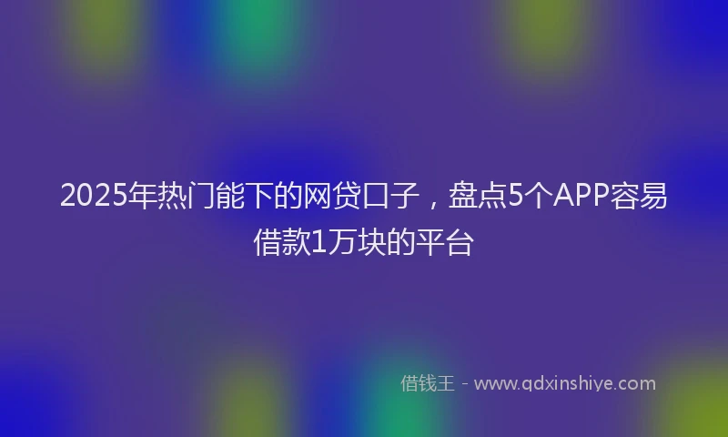 2025年热门能下的网贷口子，盘点5个APP容易借款1万块的平台