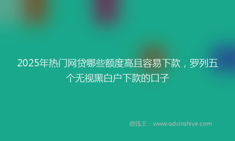 2025年热门网贷哪些额度高且容易下款，罗列五个无视黑白户下款的口子