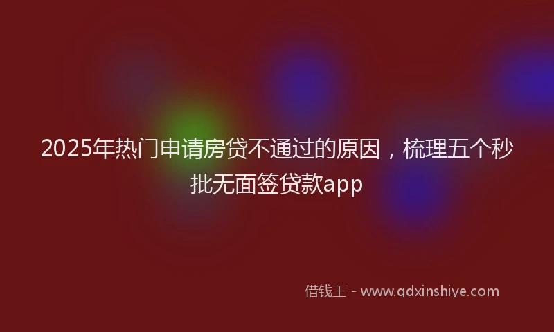 2025年热门申请房贷不通过的原因，梳理五个秒批无面签贷款app