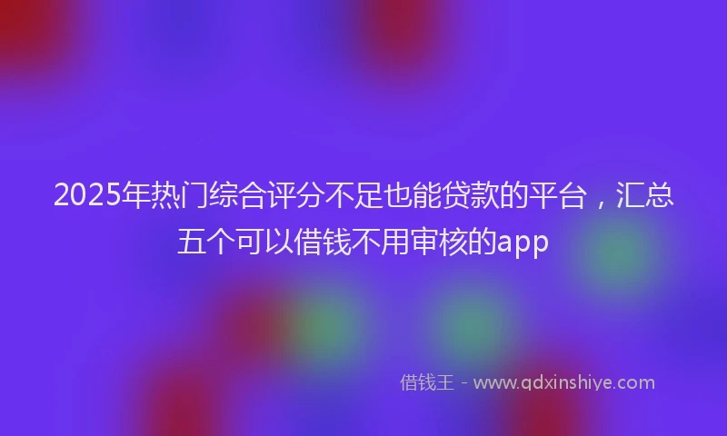 2025年热门综合评分不足也能贷款的平台，汇总五个可以借钱不用审核的app