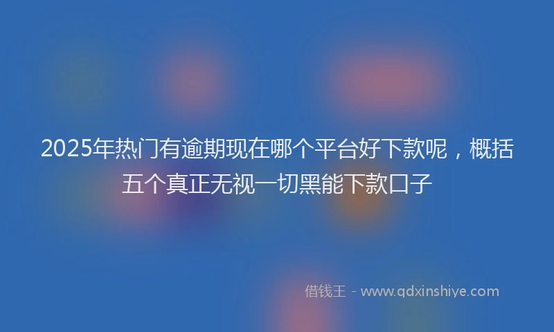 2025年热门有逾期现在哪个平台好下款呢，概括五个真正无视一切黑能下款口子