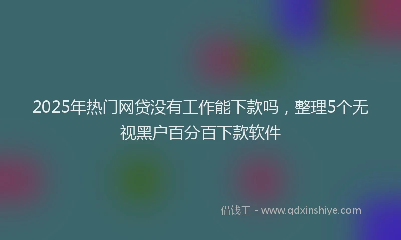 2025年热门网贷没有工作能下款吗，整理5个无视黑户百分百下款软件