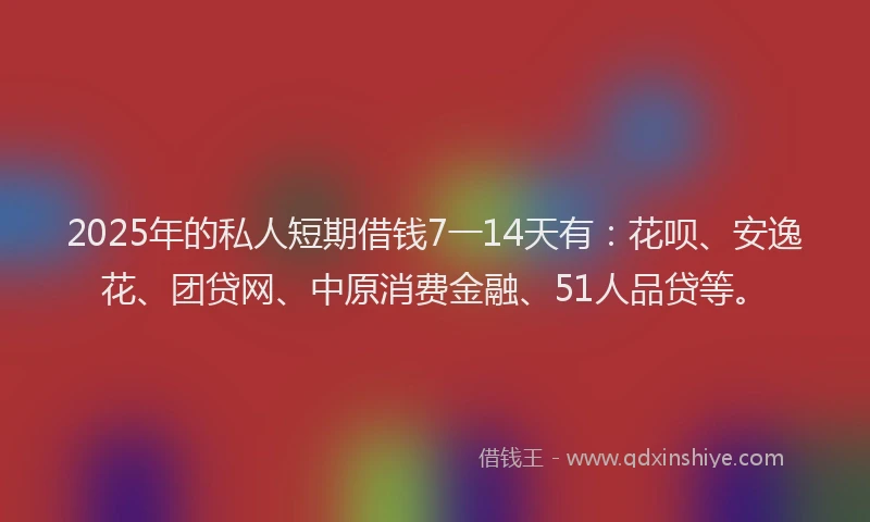 2025年的私人短期借钱7一14天有：花呗、安逸花、团贷网、中原消费金融、51人品贷等。