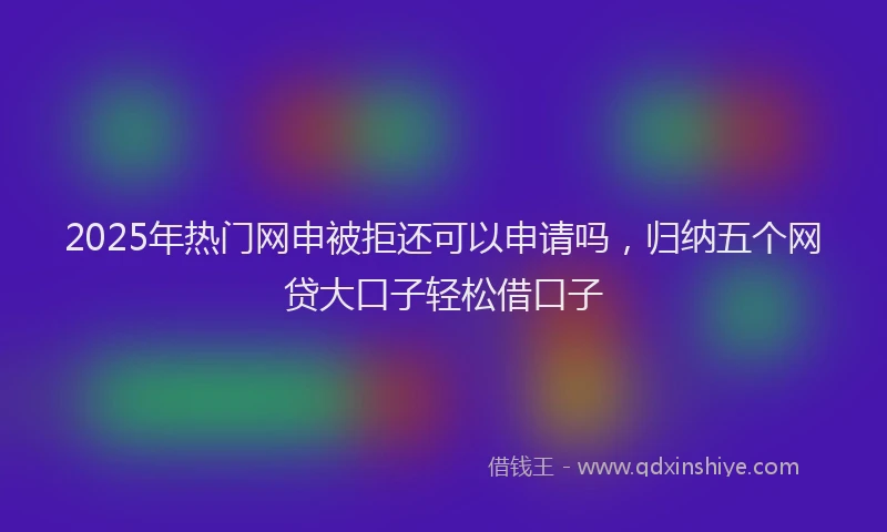 2025年热门网申被拒还可以申请吗，归纳五个网贷大口子轻松借口子
