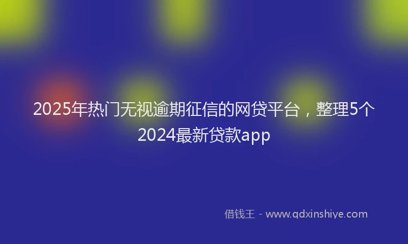 2025年热门无视逾期征信的网贷平台，整理5个2024最新贷款app