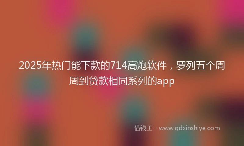 2025年热门能下款的714高炮软件，罗列五个周周到贷款相同系列的app