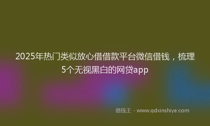 2025年热门类似放心借借款平台微信借钱，梳理5个无视黑白的网贷app