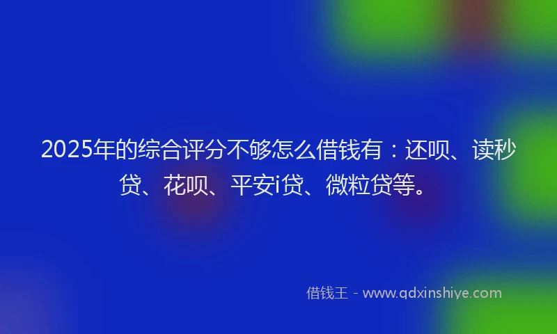 2025年的综合评分不够怎么借钱有：还呗、读秒贷、花呗、平安i贷、微粒贷等。