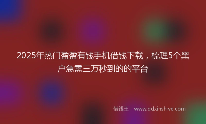 2025年热门盈盈有钱手机借钱下载，梳理5个黑户急需三万秒到的的平台