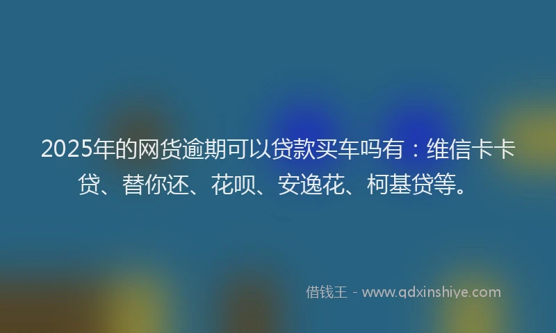 2025年的网货逾期可以贷款买车吗有：维信卡卡贷、替你还、花呗、安逸花、柯基贷等。