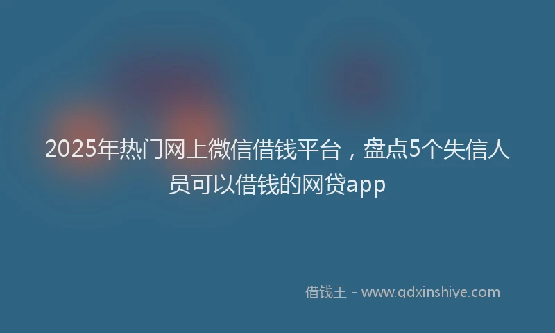 2025年热门网上微信借钱平台，盘点5个失信人员可以借钱的网贷app