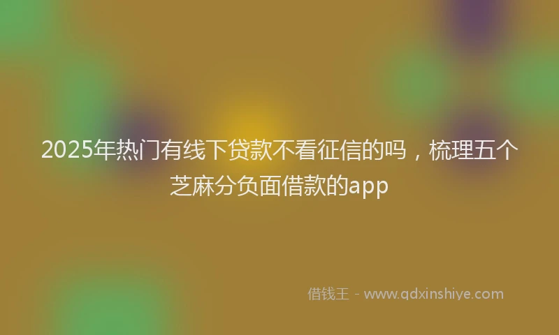 2025年热门有线下贷款不看征信的吗，梳理五个芝麻分负面借款的app