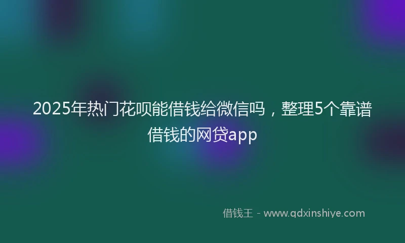 2025年热门花呗能借钱给微信吗，整理5个靠谱借钱的网贷app