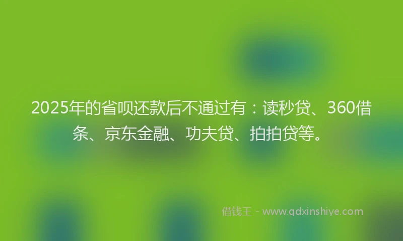2025年的省呗还款后不通过有：读秒贷、360借条、京东金融、功夫贷、拍拍贷等。