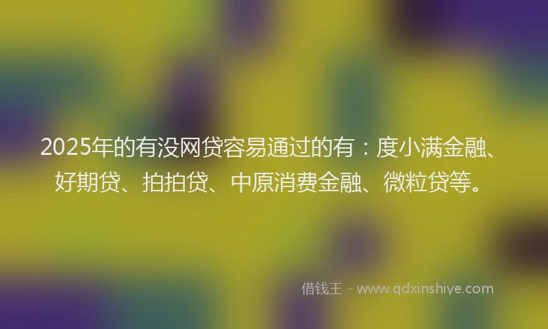2025年的有没网贷容易通过的有：度小满金融、好期贷、拍拍贷、中原消费金融、微粒贷等。