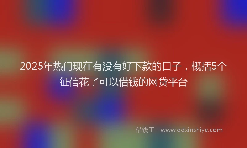 2025年热门现在有没有好下款的口子，概括5个征信花了可以借钱的网贷平台