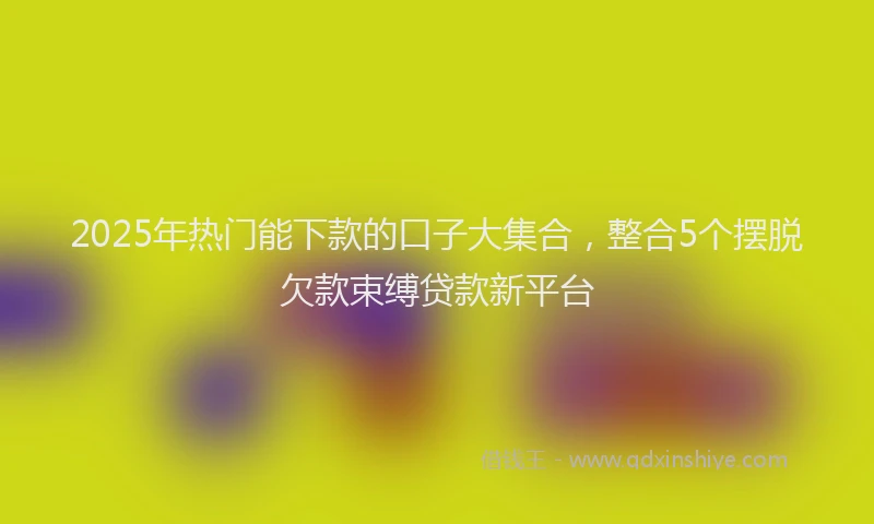 2025年热门能下款的口子大集合，整合5个摆脱欠款束缚贷款新平台