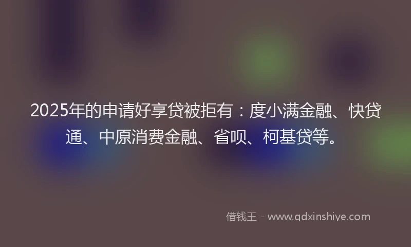 2025年的申请好享贷被拒有：度小满金融、快贷通、中原消费金融、省呗、柯基贷等。