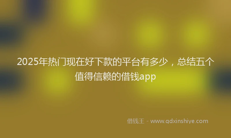 2025年热门现在好下款的平台有多少，总结五个值得信赖的借钱app