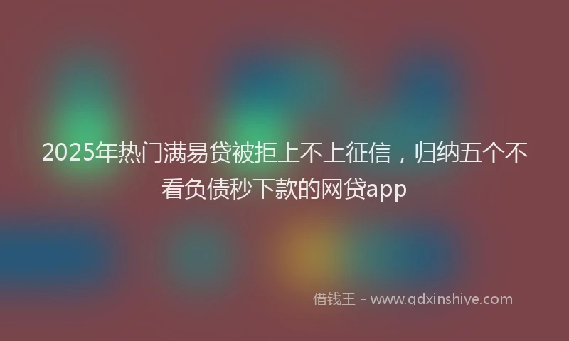 2025年热门满易贷被拒上不上征信，归纳五个不看负债秒下款的网贷app
