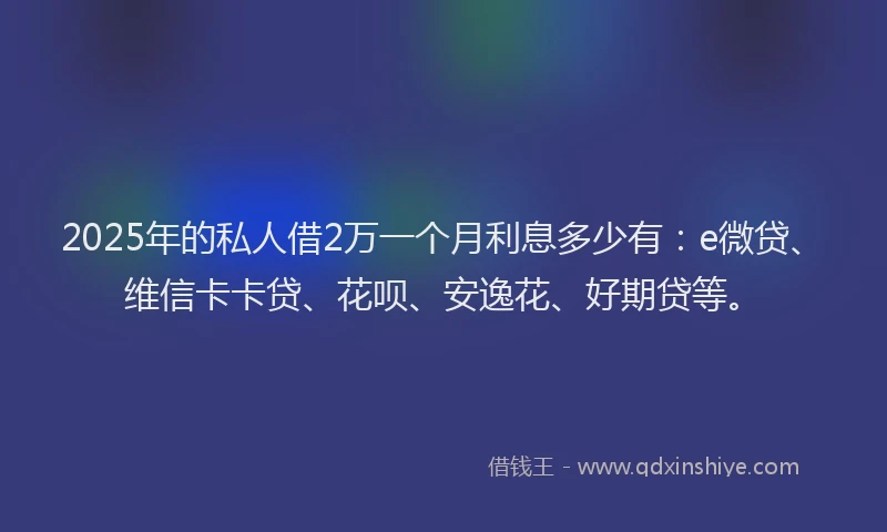 2025年的私人借2万一个月利息多少有：e微贷、维信卡卡贷、花呗、安逸花、好期贷等。