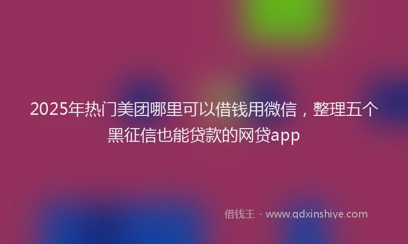 2025年热门美团哪里可以借钱用微信，整理五个黑征信也能贷款的网贷app
