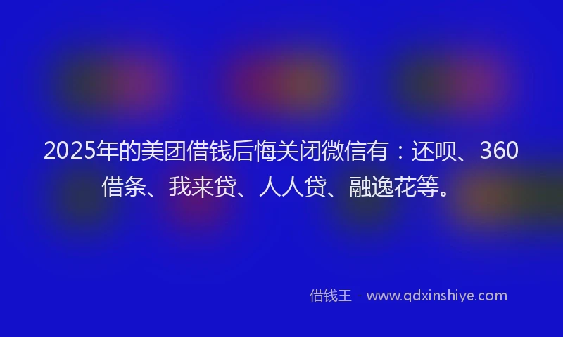 2025年的美团借钱后悔关闭微信有：还呗、360借条、我来贷、人人贷、融逸花等。