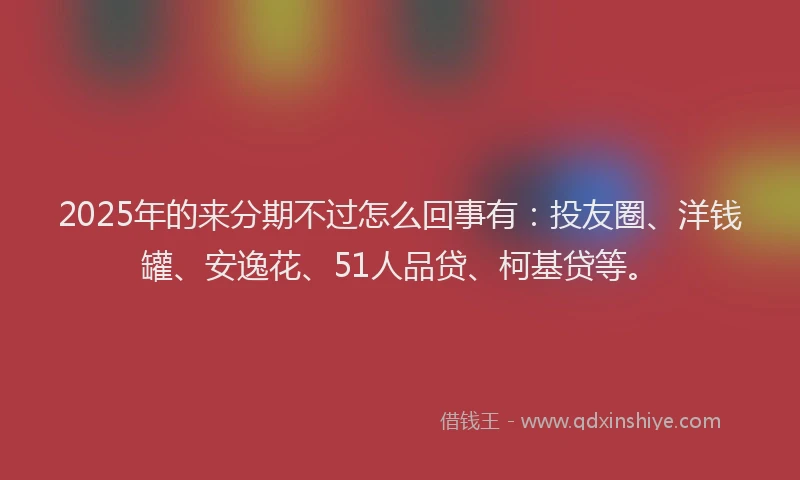 2025年的来分期不过怎么回事有：投友圈、洋钱罐、安逸花、51人品贷、柯基贷等。