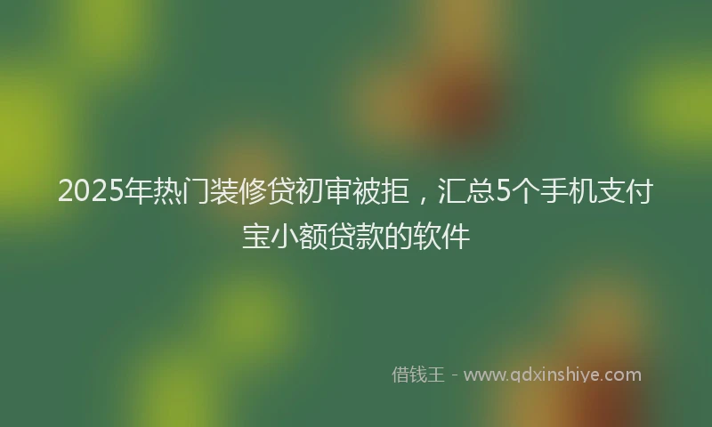 2025年热门装修贷初审被拒，汇总5个手机支付宝小额贷款的软件