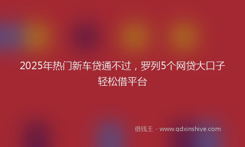 2025年热门新车贷通不过，罗列5个网贷大口子轻松借平台