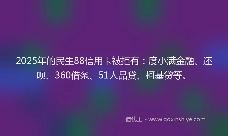 2025年的民生88信用卡被拒有：度小满金融、还呗、360借条、51人品贷、柯基贷等。