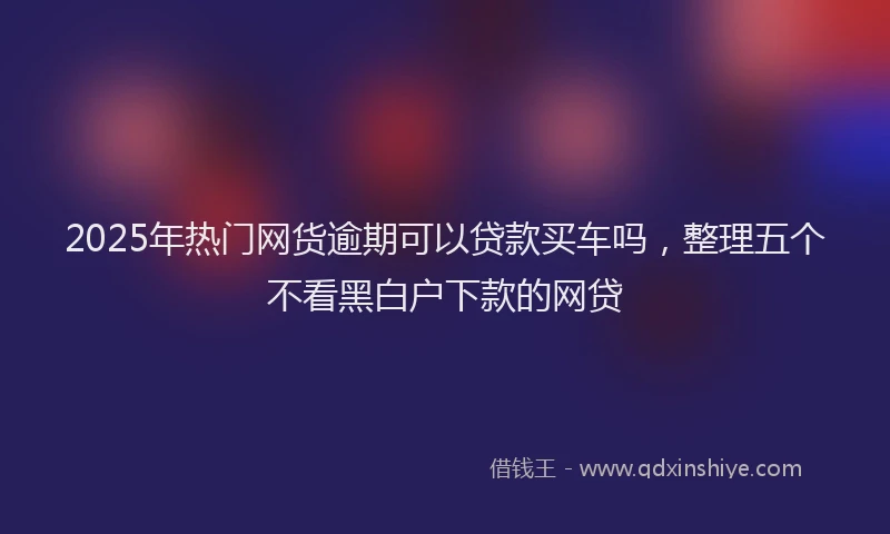 2025年热门网货逾期可以贷款买车吗，整理五个不看黑白户下款的网贷
