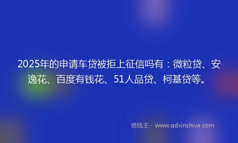 2025年的申请车贷被拒上征信吗有：微粒贷、安逸花、百度有钱花、51人品贷、柯基贷等。