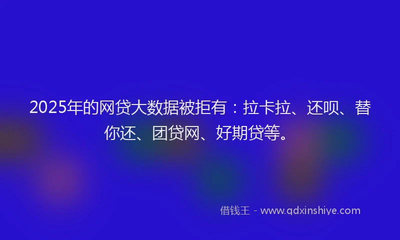 2025年的网贷大数据被拒有：拉卡拉、还呗、替你还、团贷网、好期贷等。