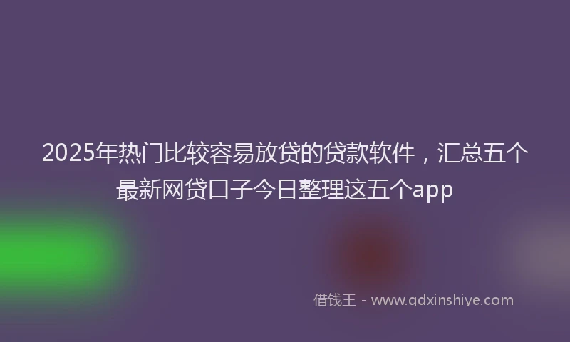 2025年热门比较容易放贷的贷款软件，汇总五个最新网贷口子今日整理这五个app