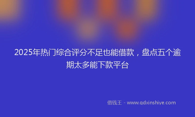 2025年热门综合评分不足也能借款，盘点五个逾期太多能下款平台
