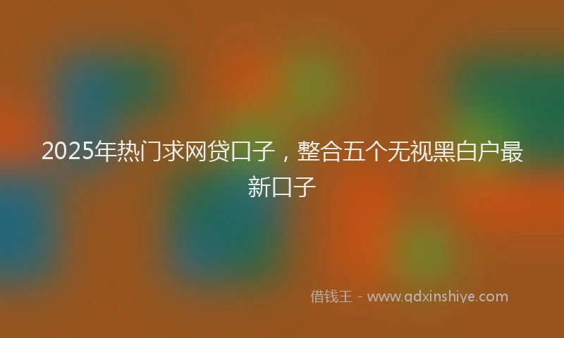 2025年热门求网贷口子，整合五个无视黑白户最新口子