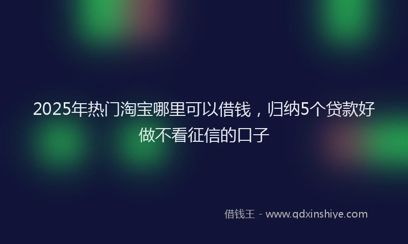 2025年热门淘宝哪里可以借钱，归纳5个贷款好做不看征信的口子