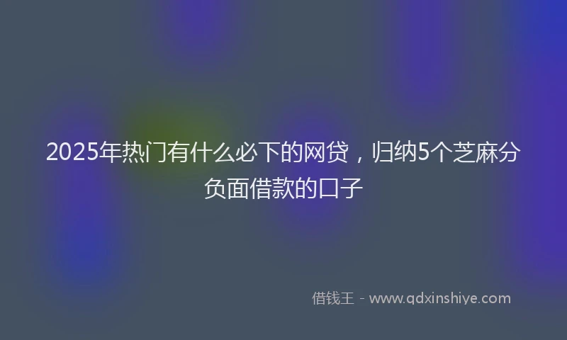 2025年热门有什么必下的网贷，归纳5个芝麻分负面借款的口子