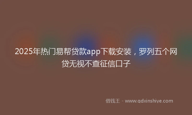 2025年热门易帮贷款app下载安装，罗列五个网贷无视不查征信口子