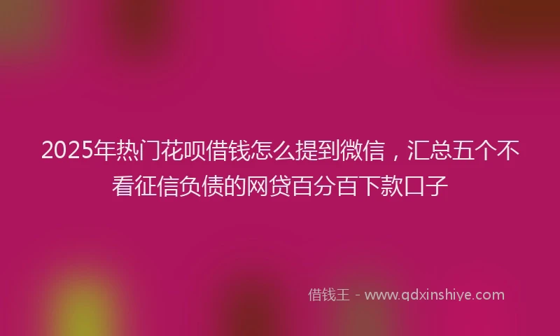 2025年热门花呗借钱怎么提到微信，汇总五个不看征信负债的网贷百分百下款口子