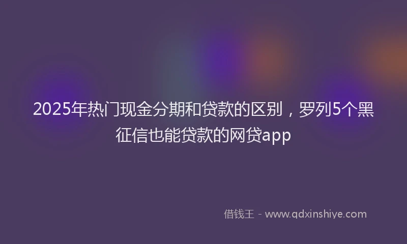 2025年热门现金分期和贷款的区别，罗列5个黑征信也能贷款的网贷app