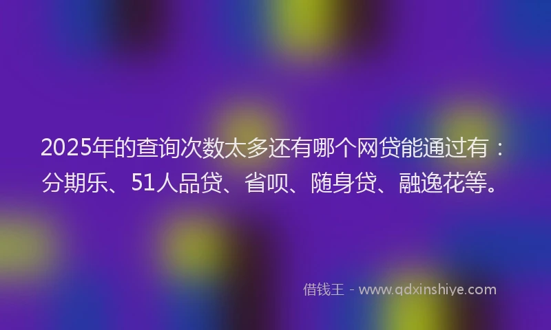 2025年的查询次数太多还有哪个网贷能通过有：分期乐、51人品贷、省呗、随身贷、融逸花等。