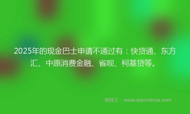 2025年的现金巴士申请不通过有：快贷通、东方汇、中原消费金融、省呗、柯基贷等。