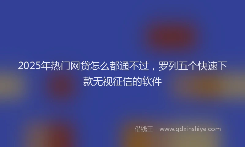 2025年热门网贷怎么都通不过，罗列五个快速下款无视征信的软件