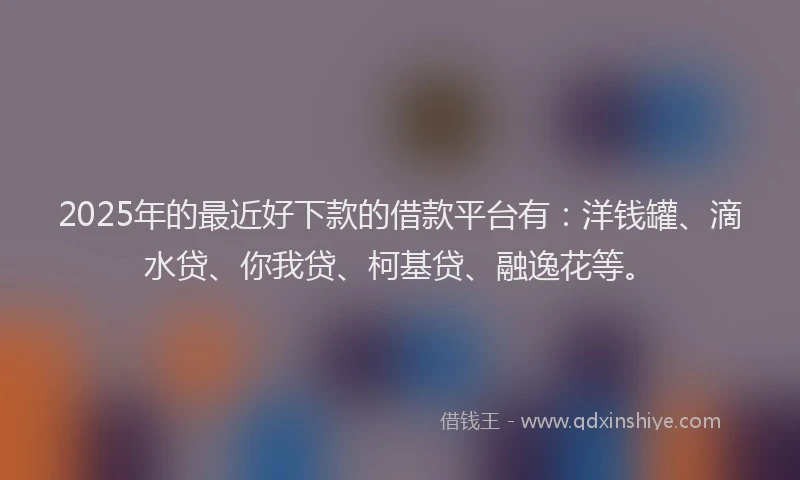 2025年的最近好下款的借款平台有：洋钱罐、滴水贷、你我贷、柯基贷、融逸花等。