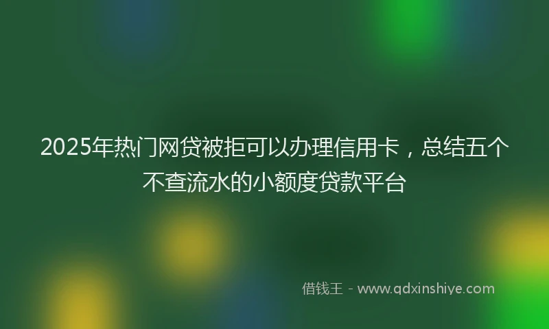 2025年热门网贷被拒可以办理信用卡，总结五个不查流水的小额度贷款平台