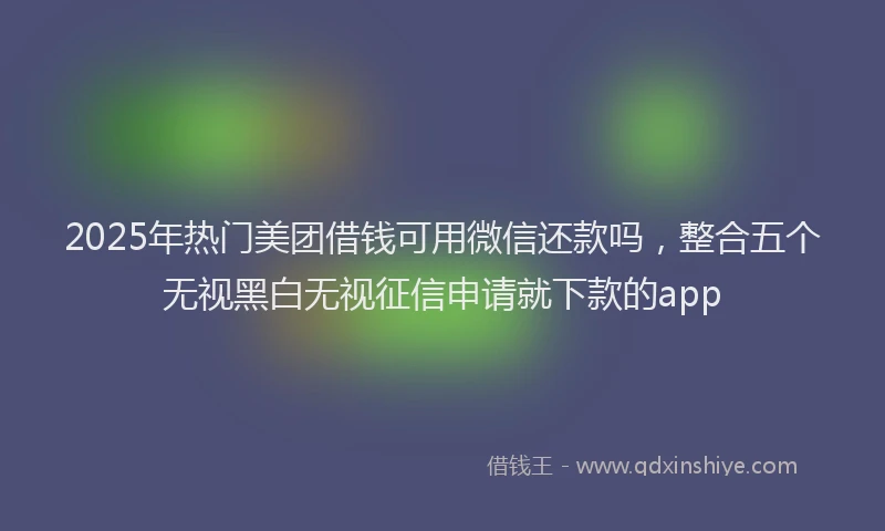 2025年热门美团借钱可用微信还款吗，整合五个无视黑白无视征信申请就下款的app